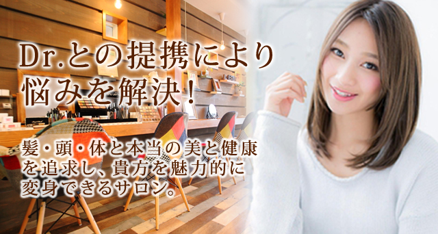 Dr.との提携により 悩みを解決！ 髪・頭・体と本当の美と健康 を追求し、貴方を魅力的に 変身できるサロン。